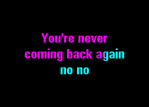 You're never

coming back again
no no