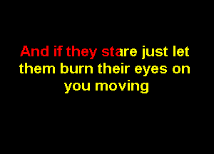 And if they stare just let
them burn their eyes on

you moving