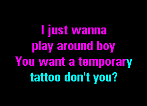 I just wanna
play around boy

You want a temporary
tattoo don't you?