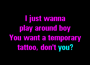 I just wanna
play around boy

You want a temporary
tattoo, don't you?