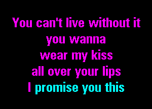 You can't live without it
you wanna

wear my kiss
all over your lips
I promise you this