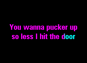 You wanna pucker up

so less I hit the door