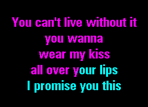 You can't live without it
you wanna

wear my kiss
all over your lips
I promise you this