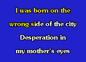I was born on the
wrong side of the city
Desperation in

my mother's eyes