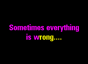 Sometimes everything

is wrong....