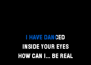 I HAVE DANCED
INSIDE YOUR EYES
HOW CAN I... BE REAL