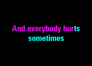 And everybody hurts

sometimes
