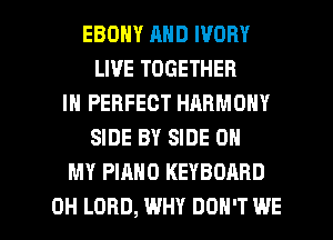 EBONY AND IVORY
LIVE TOGETHER
IN PERFECT HARMONY
SIDE BY SIDE OH
MY PIANO KEYBOARD

0H LORD, WHY DON'T WE l