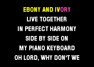 EBONY AND IVORY
LIVE TOGETHER
IN PERFECT HARMONY
SIDE BY SIDE OH
MY PIANO KEYBOARD

0H LORD, WHY DON'T WE l