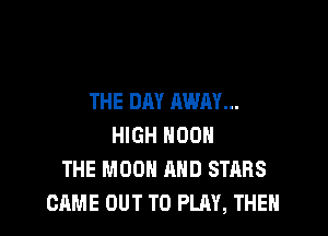 THE DAY AWAY...

HIGH NOON
THE MOON AND STARS
CAME OUT TO PLAY, THEN