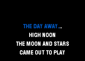 THE DAY AWAY...

HIGH NOON
THE MOON AND STARS
CAME OUT TO PLAY
