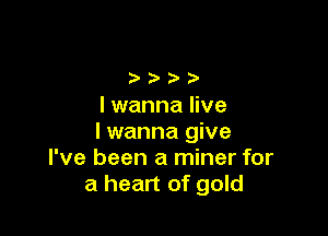 I wanna live

Iwanna give
I've been a miner for
a heart of gold
