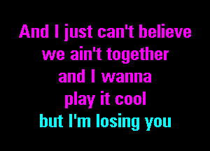 And I just can't believe
we ain't together

and I wanna
play it cool
but I'm losing you