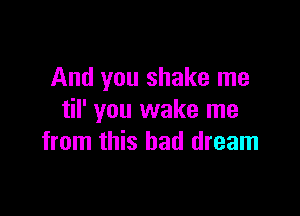 And you shake me

til' you wake me
from this bad dream