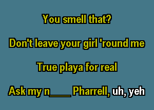 You smell that?
Don't leave your girl 'round me

True playa for real

Ask my n Pharrell, uh, yeh