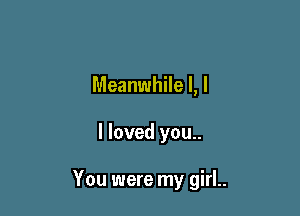 Meanwhile I, l

I loved you..

You were my girl..