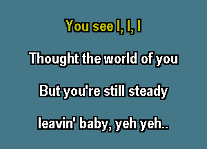 You see I, l, I
Thought the world of you

But you're still steady

leavin' baby, yeh yeh..