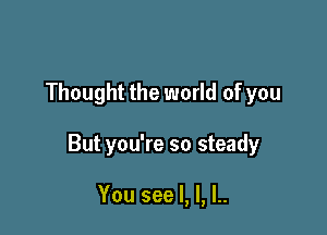 Thought the world of you

But you're so steady

You see I, l, l..