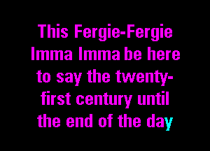 This Fergie-Fergie
lmma lmma be here
to say the twenty-
first century until
the end of the day