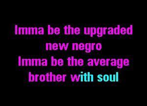 Imma he the upgraded
new negro

Imma be the average
brother with soul