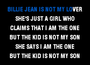 BILLIE JEAN IS NOT MY LOVER
SHE'S JUST A GIRL WHO
CLAIMS THAT I AM THE ONE
BUT THE KID IS NOT MY SON
SHE SAYS I AM THE ONE
BUT THE KID IS NOT MY SON