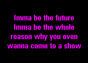 lmma he the future
lmma he the whole
reason why you even
wanna come to a show