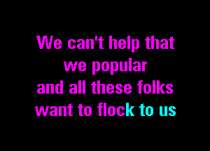 We can't help that
we popular

and all these folks
want to flock to us