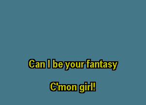 Can I be your fantasy

C'mon girl!