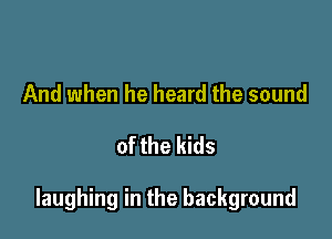 And when he heard the sound

of the kids

laughing in the background