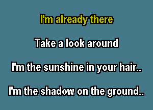 I'm already there
Take a look around

I'm the sunshine in your hair..

I'm the shadow on the ground..