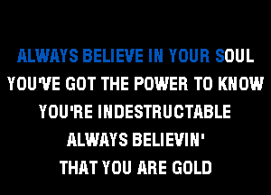 ALWAYS BELIEVE IN YOUR SOUL
YOU'VE GOT THE POWER TO KNOW
YOU'RE IHDESTRUCTABLE
ALWAYS BELIEVIH'

THAT YOU ARE GOLD