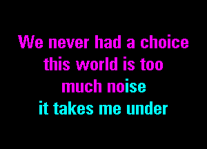 We never had a choice
this world is too

much noise
it takes me under