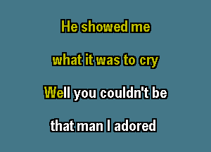 He showed me

what it was to cry

Well you couldn't be

that man I adored