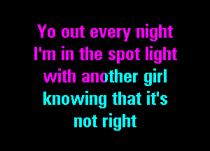 Yo out every night
I'm in the spot light

with another girl
knowing that it's
not right