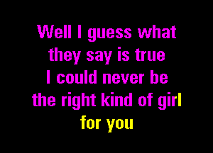 Well I guess what
they say is true

I could never be
the right kind of girl
for you