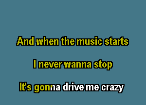 And when the music starts

I never wanna stop

It's gonna drive me crazy