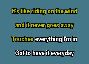 It's like riding on the wind

and it never goes away

Touches everything I'm in

Got to have it everyday