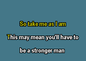 So take me as I am

This may mean you'll have to

be a stronger man