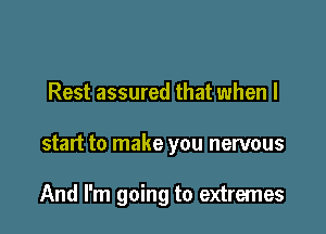 Rest assured that when I

start to make you nervous

And I'm going to extremes