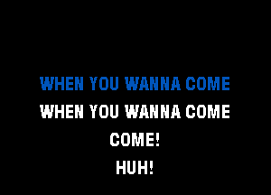 WHEN YOU WANNA COME

WHEN YOU WQHHR COME
COME!
HUH!