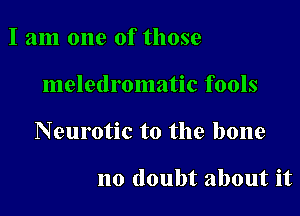 I am one of those

meletlromatic fools

Neurotic to the bone

no doubt about it
