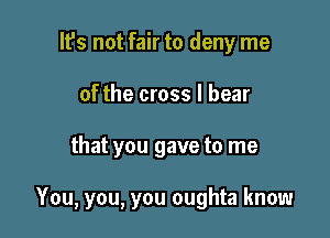 lfs not fair to deny me
of the cross I bear

that you gave to me

You, you, you oughta know