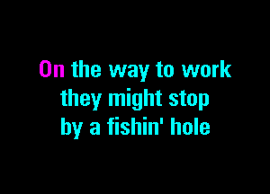 0n the way to work

they might stop
by a fishin' hole