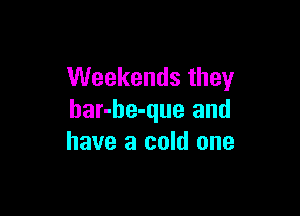 VVeekendsthey

bar-be-que and
have a cold one