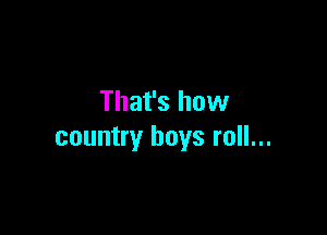 That's how

country boys roll...