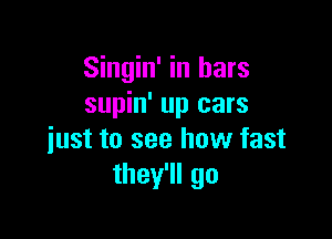 Singin' in bars
supin' up cars

just to see how fast
thelego