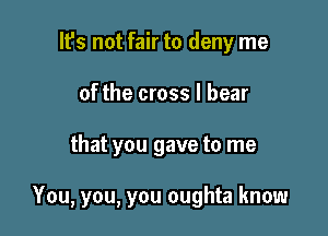 lfs not fair to deny me
of the cross I bear

that you gave to me

You, you, you oughta know