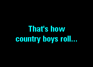 That's how

country boys roll...