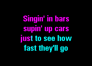 Singin' in bars
supin' up cars

just to see how
fast they'll go