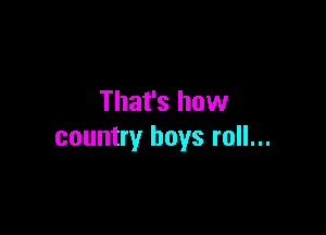 That's how

country boys roll...